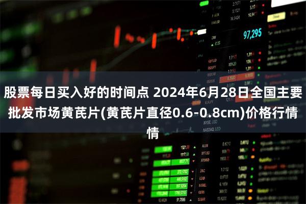 股票每日买入好的时间点 2024年6月28日全国主要批发市场黄芪片(黄芪片直径0.6-0.8cm)价格行情