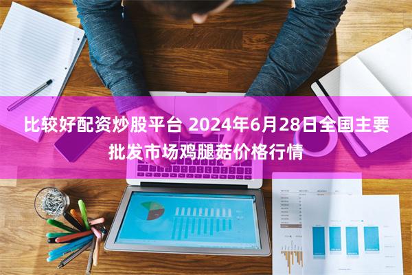 比较好配资炒股平台 2024年6月28日全国主要批发市场鸡腿菇价格行情