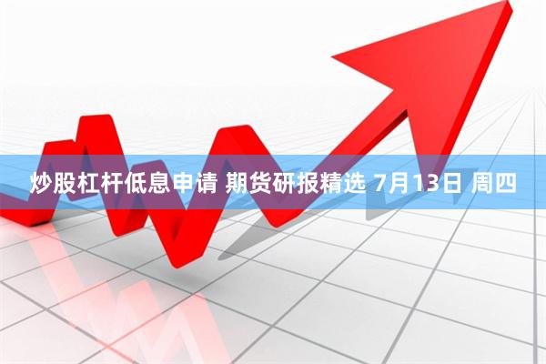 炒股杠杆低息申请 期货研报精选 7月13日 周四