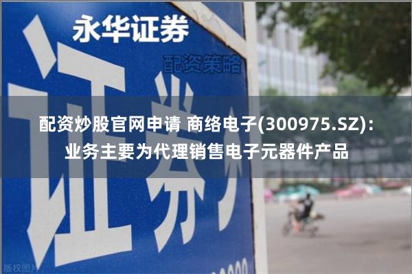 配资炒股官网申请 商络电子(300975.SZ)：业务主要为代理销售电子元器件产品