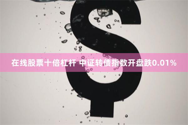 在线股票十倍杠杆 中证转债指数开盘跌0.01%