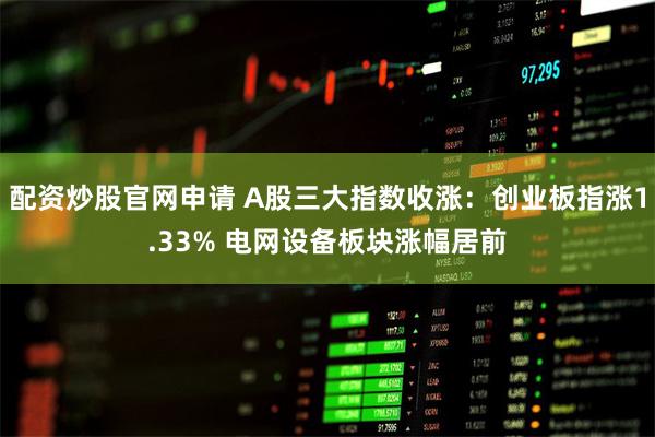 配资炒股官网申请 A股三大指数收涨：创业板指涨1.33%