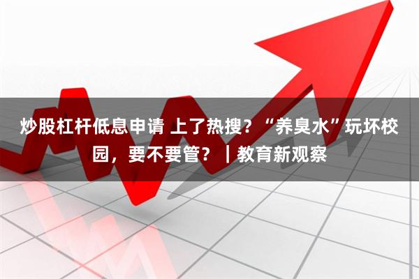 炒股杠杆低息申请 上了热搜？“养臭水”玩坏校园，要不要管？｜教育新观察