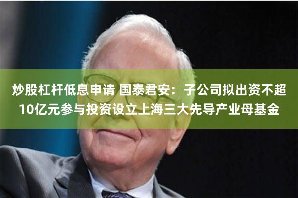 炒股杠杆低息申请 国泰君安：子公司拟出资不超10亿元参与投资设立上海三大先导产业母基金