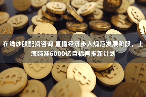 在线炒股配资咨询 直播经济步入规范发展阶段，上海瞄准6000亿目标再推新计划