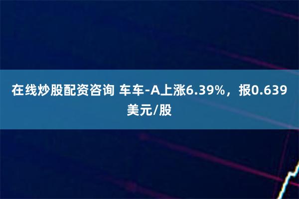 在线炒股配资咨询 车车-A上涨6.39%，报0.639美