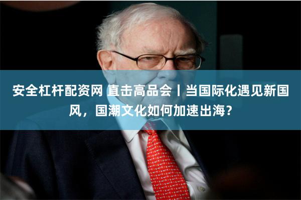 安全杠杆配资网 直击高品会丨当国际化遇见新国风，国潮文化如何加速出海？