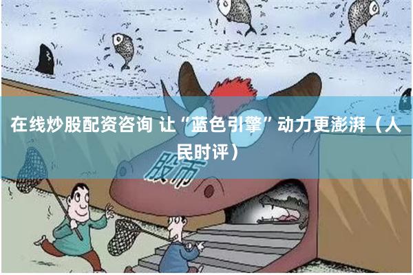 在线炒股配资咨询 让“蓝色引擎”动力更澎湃（人民时评）