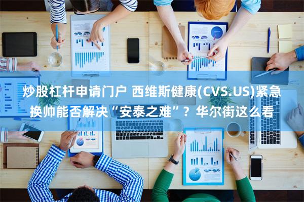 炒股杠杆申请门户 西维斯健康(CVS.US)紧急换帅能否解决“安泰之难”？华尔街这么看