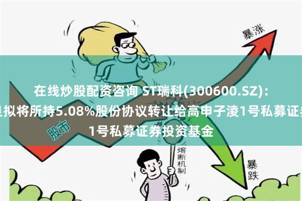 在线炒股配资咨询 ST瑞科(300600.SZ)：股东龚瑞良拟将所持5.08%股份协议转让给高申子淩1号私募证券投资基金