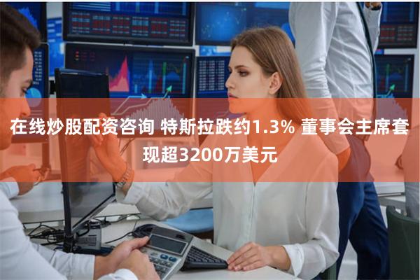 在线炒股配资咨询 特斯拉跌约1.3% 董事会主席套现超3200万美元