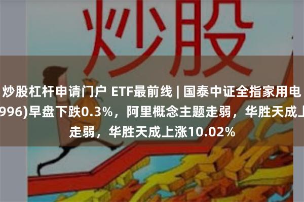 炒股杠杆申请门户 ETF最前线 | 国泰中证全指家用电器ETF(159996)早盘下跌0.3%，阿里概念主题走弱，华胜天成上涨10.02%