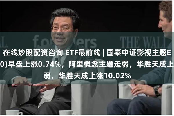 在线炒股配资咨询 ETF最前线 | 国泰中证影视主题ETF(516620)早盘上涨0.74%，阿里概念主题走弱，华胜天成上涨10.02%