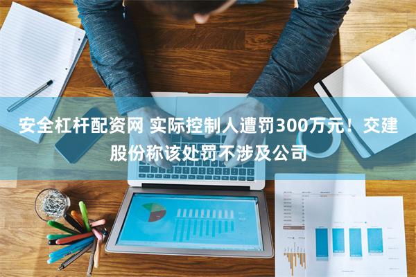 安全杠杆配资网 实际控制人遭罚300万元！交建股份称该处罚不