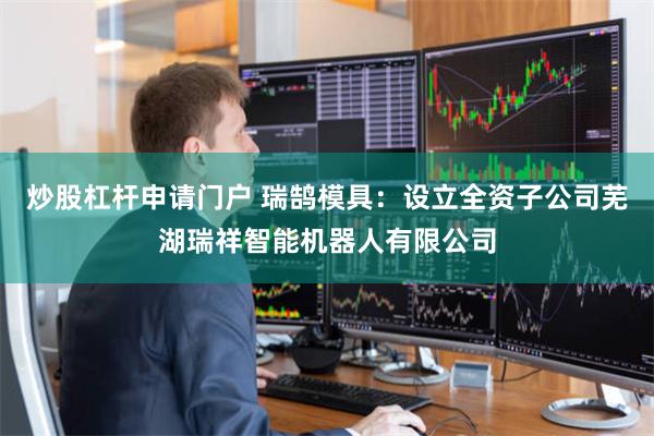 炒股杠杆申请门户 瑞鹄模具：设立全资子公司芜湖瑞祥智能机器人有限公司