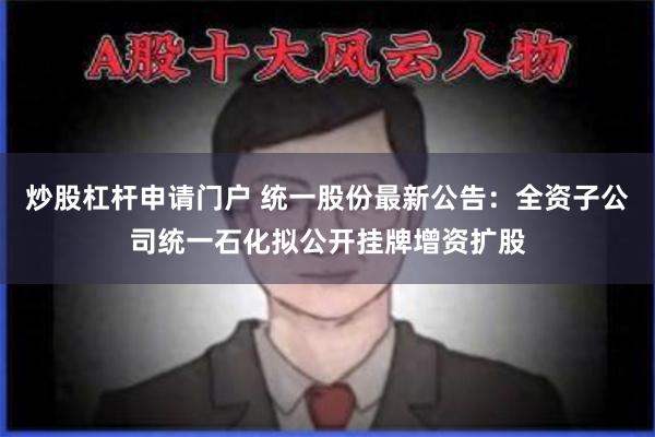 炒股杠杆申请门户 统一股份最新公告：全资子公司统一石化拟公开挂牌增资扩股