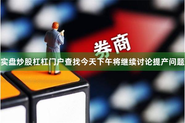 实盘炒股杠杠门户查找今天下午将继续讨论提产问题